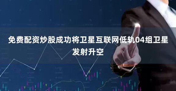 免费配资炒股成功将卫星互联网低轨04组卫星发射升空
