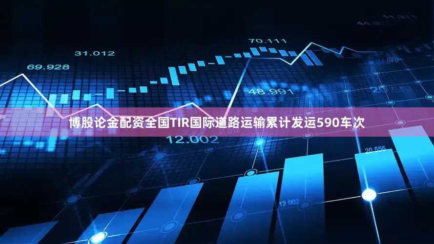 博股论金配资全国TIR国际道路运输累计发运590车次
