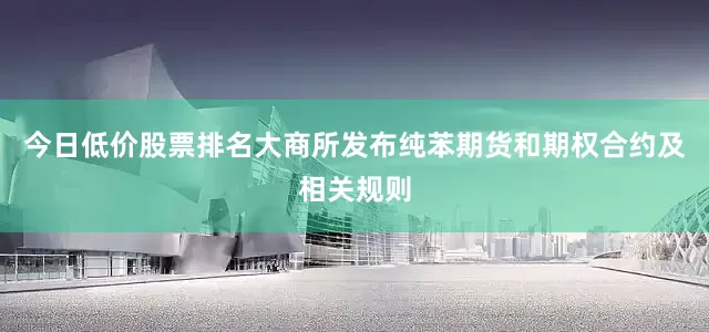 今日低价股票排名大商所发布纯苯期货和期权合约及相关规则