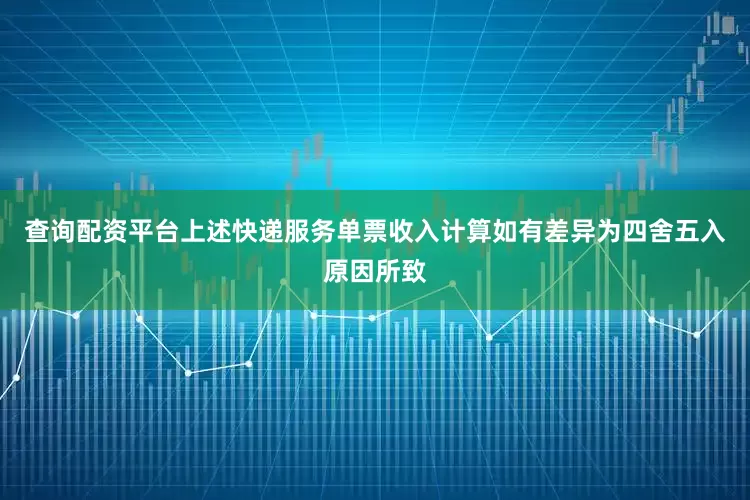 查询配资平台上述快递服务单票收入计算如有差异为四舍五入原因所致