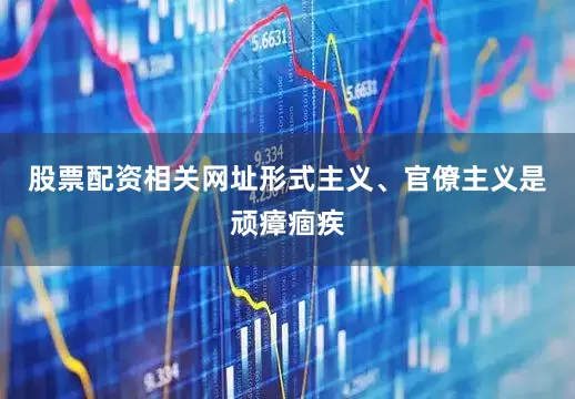 股票配资相关网址形式主义、官僚主义是顽瘴痼疾