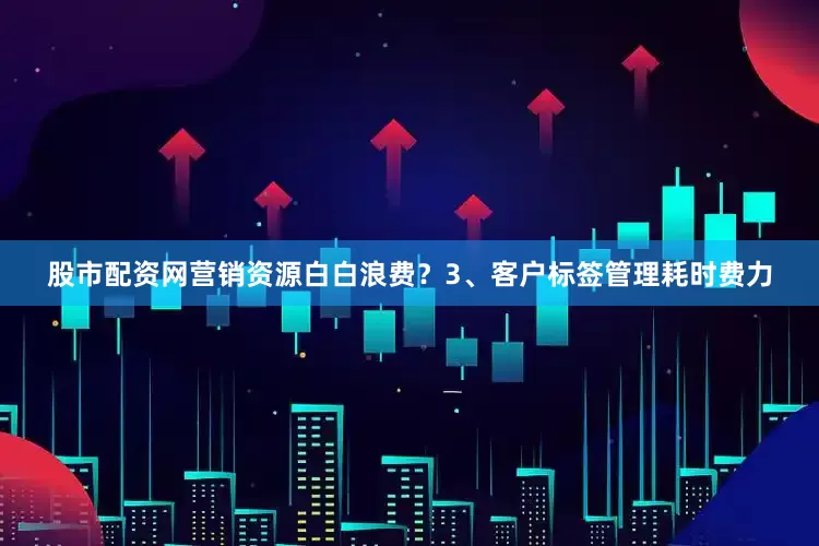 股市配资网营销资源白白浪费？3、客户标签管理耗时费力