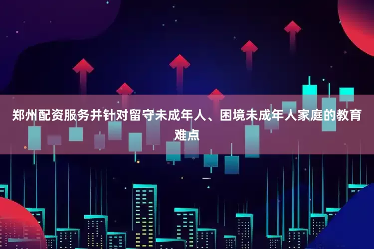 郑州配资服务并针对留守未成年人、困境未成年人家庭的教育难点