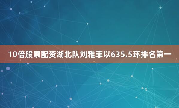 10倍股票配资湖北队刘雅菲以635.5环排名第一